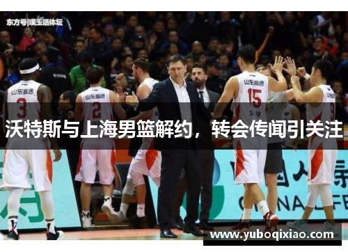 沃特斯与上海男篮解约，转会传闻引关注